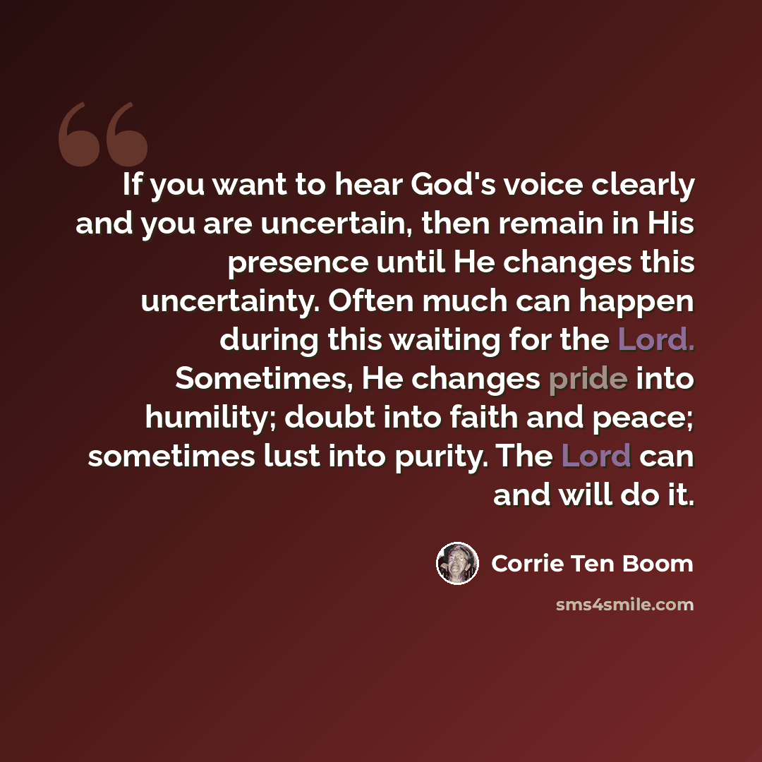 “If you want to hear God's voice clearly and you are uncertain, then remain in His presence until He changes this uncertainty. Often much can happen during this waiting for the Lord. Sometimes, He changes pride into humility; doubt into faith and peace; sometimes lust into purity. The Lord can and…” quote by Corrie Ten Boom