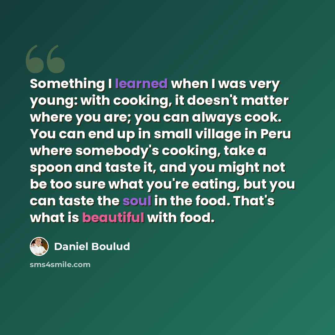 “Something I learned when I was very young: with cooking, it doesn't matter where you are; you can always cook. You can end up in small village in Peru where somebody's cooking, take a spoon and taste it, and you might not be too sure what you're eating, but you can taste the soul in the food…” quote by Daniel Boulud