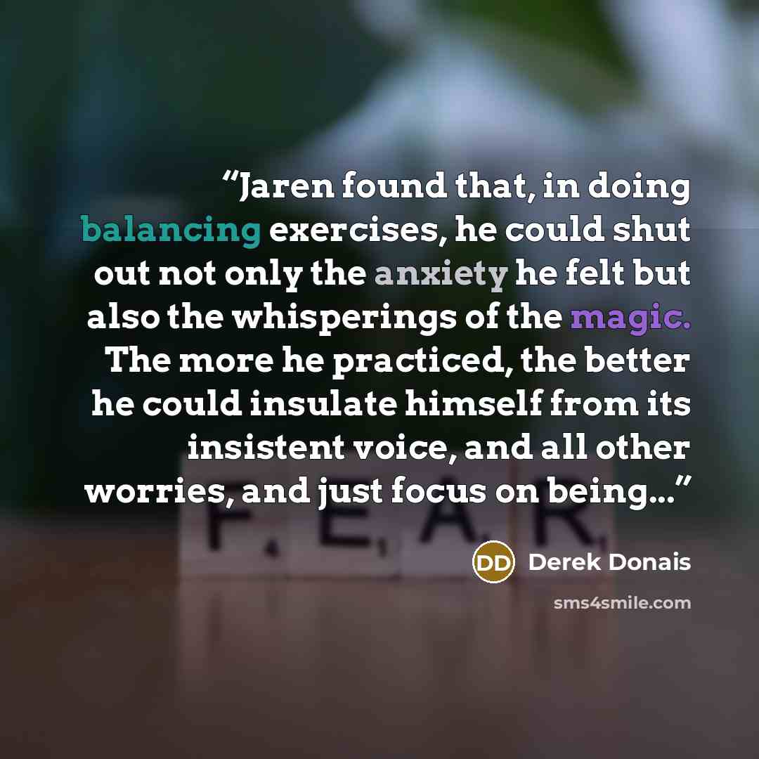 “Jaren found that, in doing balancing exercises, he could shut out not only the anxiety he felt but also the whisperings of the magic. The more he practiced, the better he could insulate himself from its insistent voice, and all other worries, and just focus on being...” quote by Derek Donais