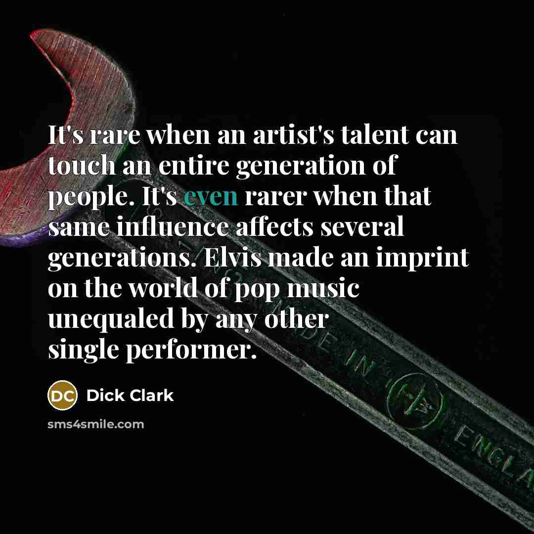 “It's rare when an artist's talent can touch an entire generation of people. It's even rarer when that same influence affects several generations. Elvis made an imprint on the world of pop music unequaled by any other single performer.” quote by Dick Clark