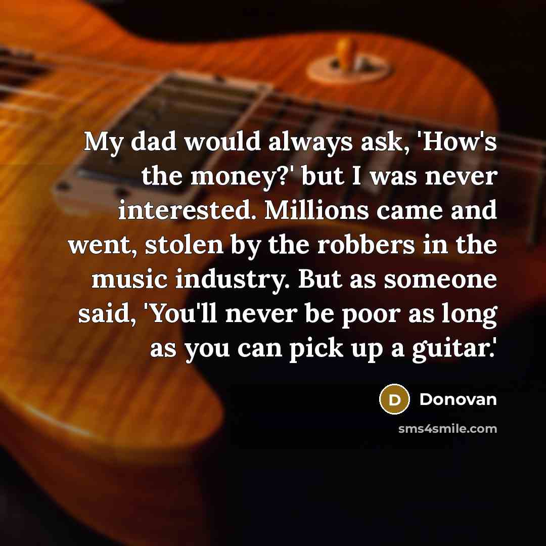 “My dad would always ask, 'How's the money?' but I was never interested. Millions came and went, stolen by the robbers in the music industry. But as someone said, 'You'll never be poor as long as you can pick up a guitar.'” quote by Donovan