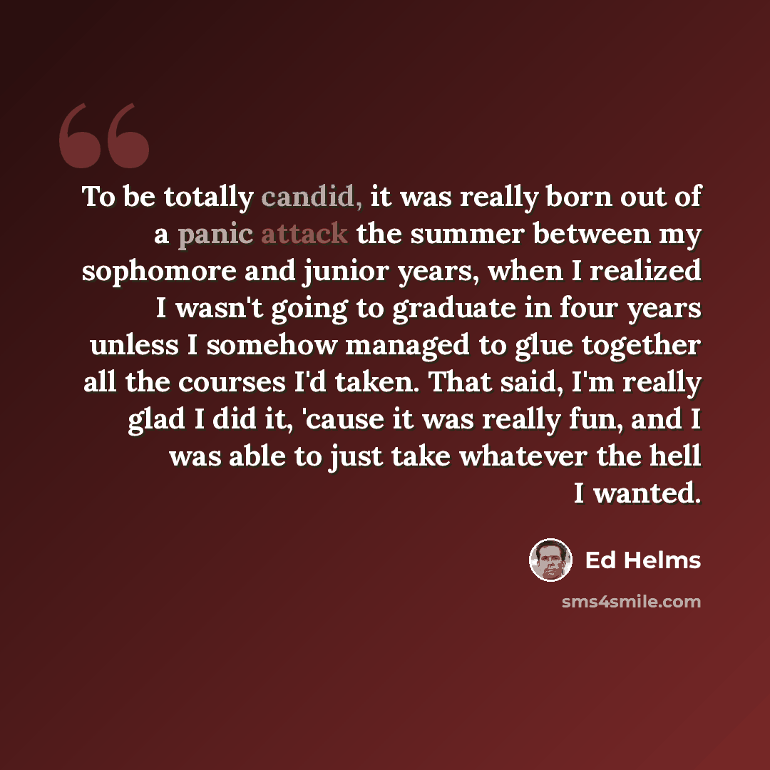 “To be totally candid, it was really born out of a panic attack the summer between my sophomore and junior years, when I realized I wasn't going to graduate in four years unless I somehow managed to glue together all the courses I'd taken. That said, I'm really glad I did it, 'cause it was really…” quote by Ed Helms