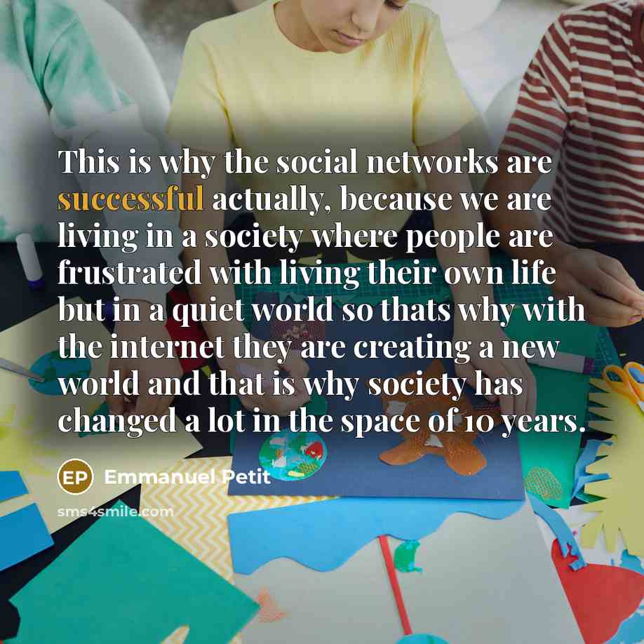 “This is why the social networks are successful actually, because we are living in a society where people are frustrated with living their own life but in a quiet world so thats why with the internet they are creating a new world and that is why society has changed a lot in the space of 10 years.” quote by Emmanuel Petit