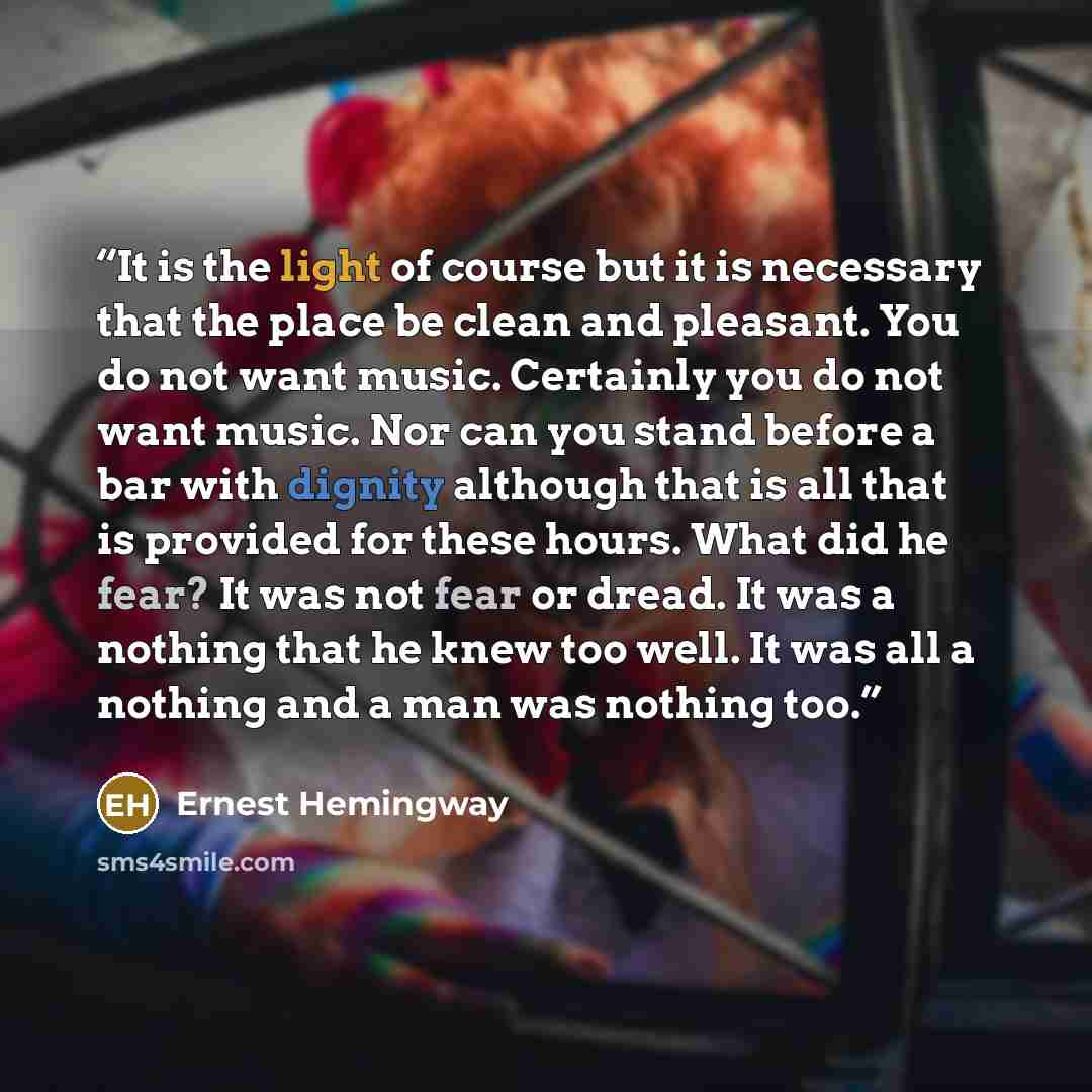 “It is the light of course but it is necessary that the place be clean and pleasant. You do not want music. Certainly you do not want music. Nor can you stand before a bar with dignity although that is all that is provided for these hours. What did he fear? It was not fear or dread. It was a…” quote by Ernest Hemingway