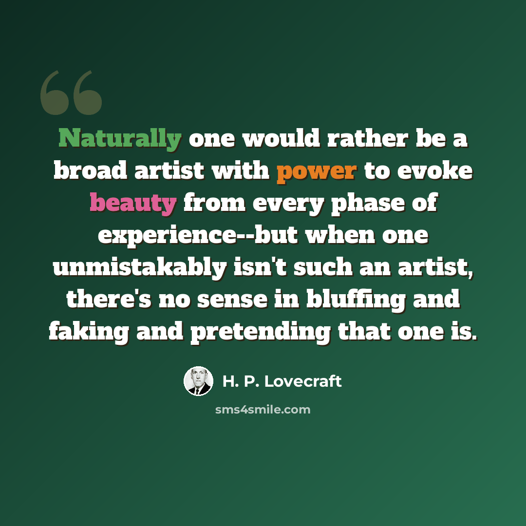 “Naturally one would rather be a broad artist with power to evoke beauty from every phase of experience--but when one unmistakably isn't such an artist, there's no sense in bluffing and faking and pretending that one is.” quote by H. P. Lovecraft