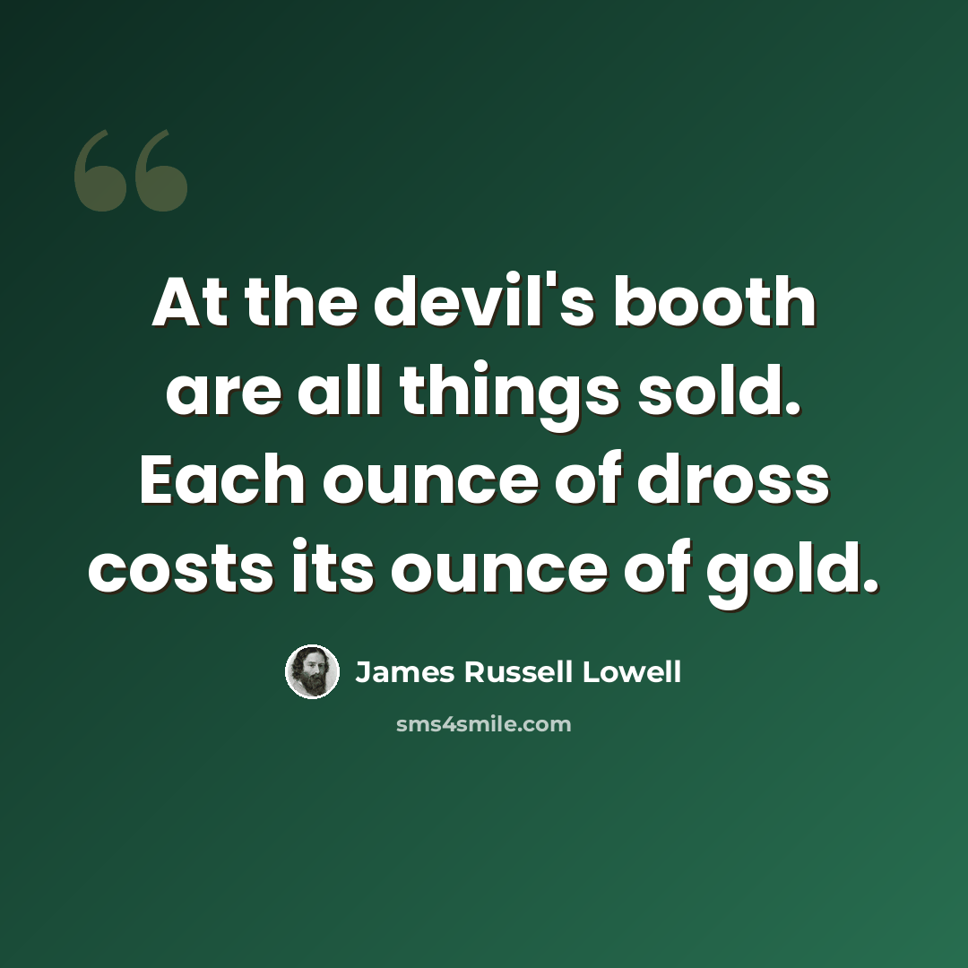 “At the devil's booth are all things sold. Each ounce of dross costs its ounce of gold.” quote by James Russell Lowell