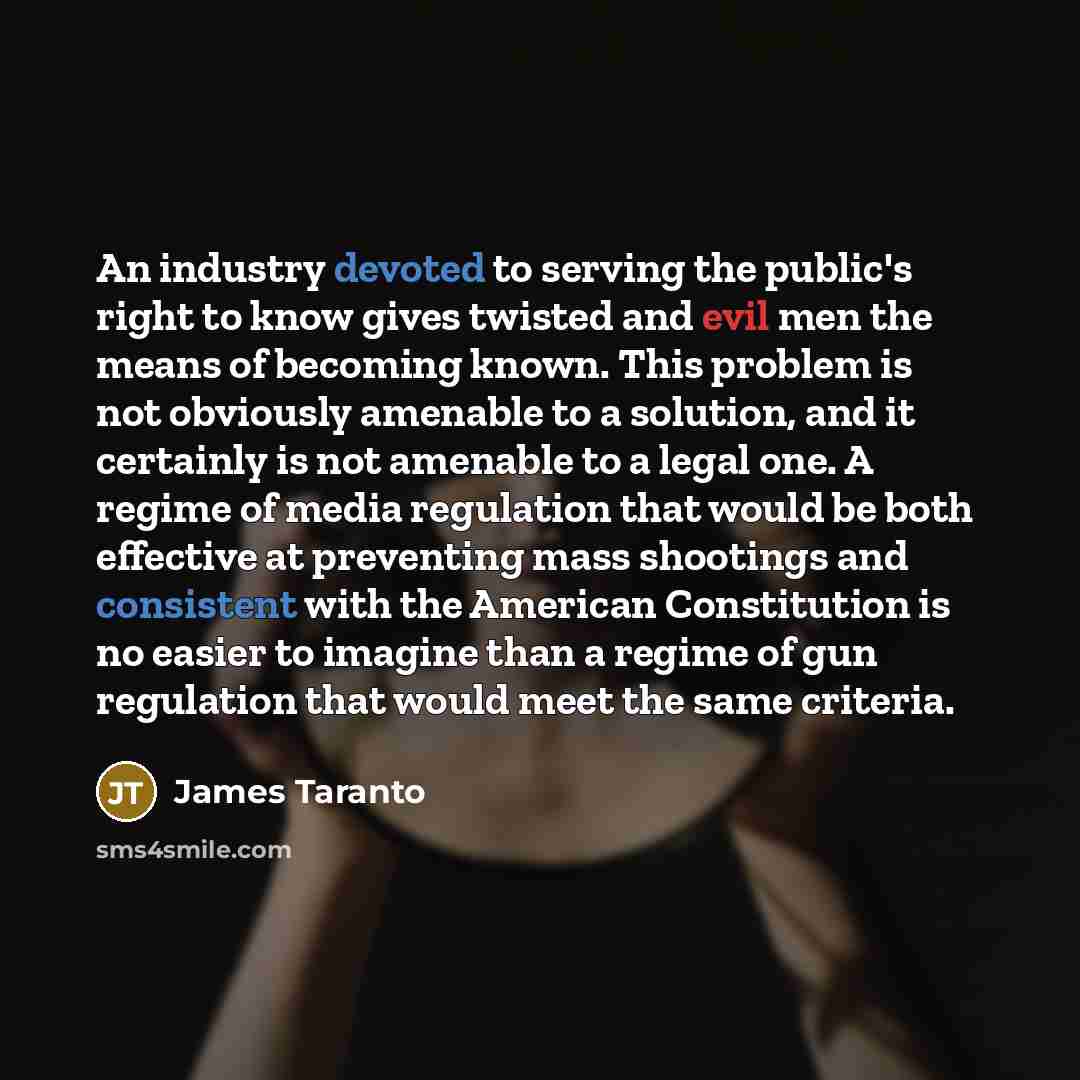 “An industry devoted to serving the public's right to know gives twisted and evil men the means of becoming known. This problem is not obviously amenable to a solution, and it certainly is not amenable to a legal one. A regime of media regulation that would be both effective at preventing mass…” quote by James Taranto