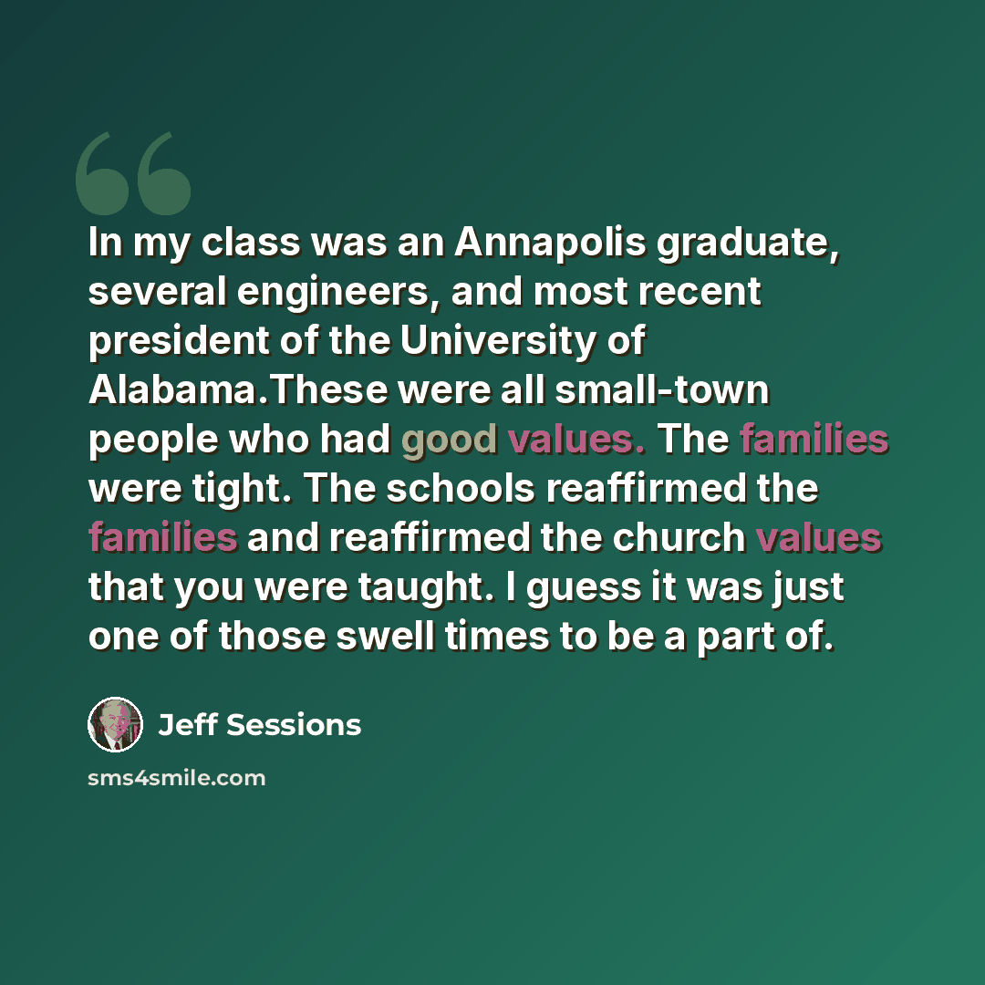 “In my class was an Annapolis graduate, several engineers, and most recent president of the University of Alabama.These were all small-town people who had good values. The families were tight. The schools reaffirmed the families and reaffirmed the church values that you were taught. I guess it was…” quote by Jeff Sessions