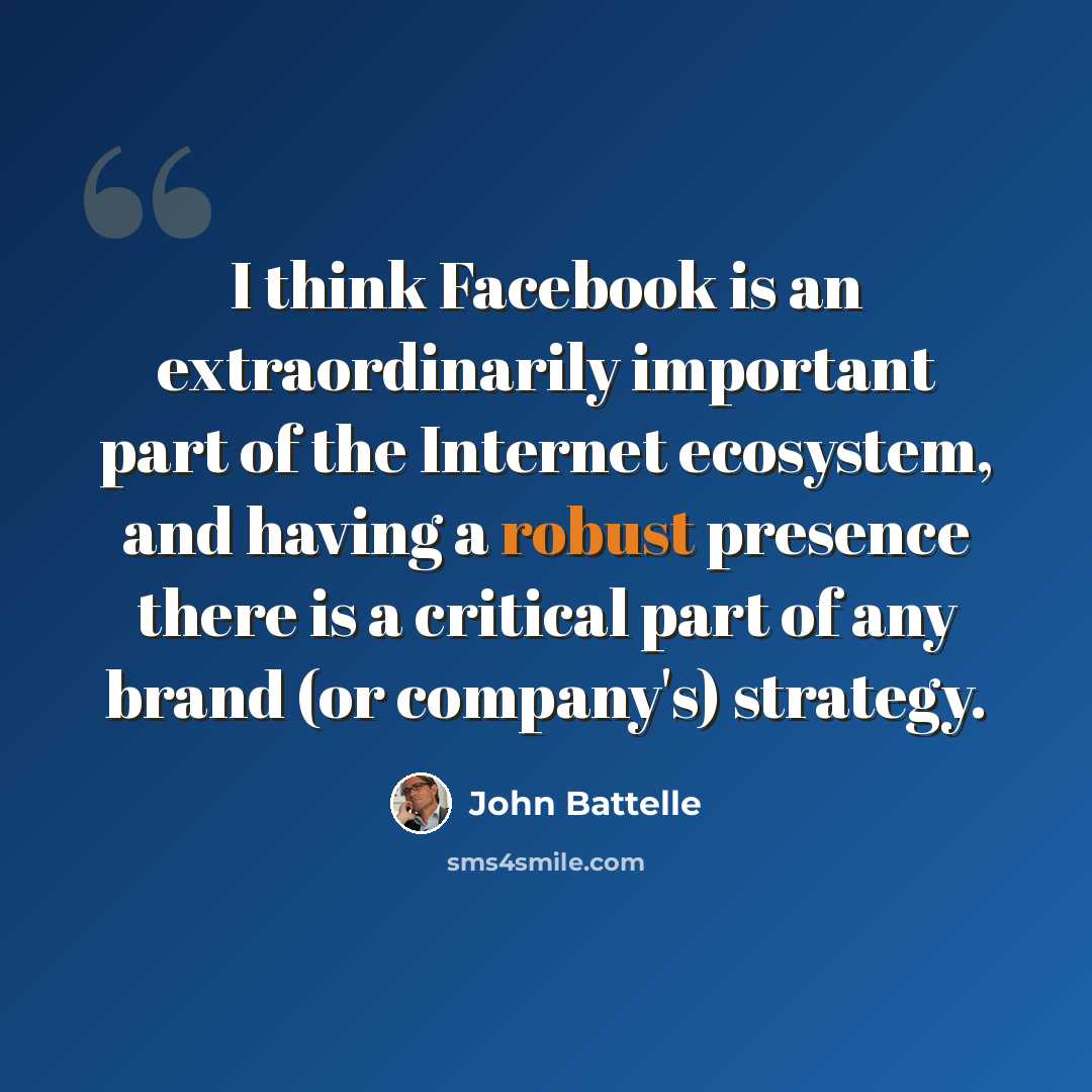 “I think Facebook is an extraordinarily important part of the Internet ecosystem, and having a robust presence there is a critical part of any brand (or company's) strategy.” quote by John Battelle