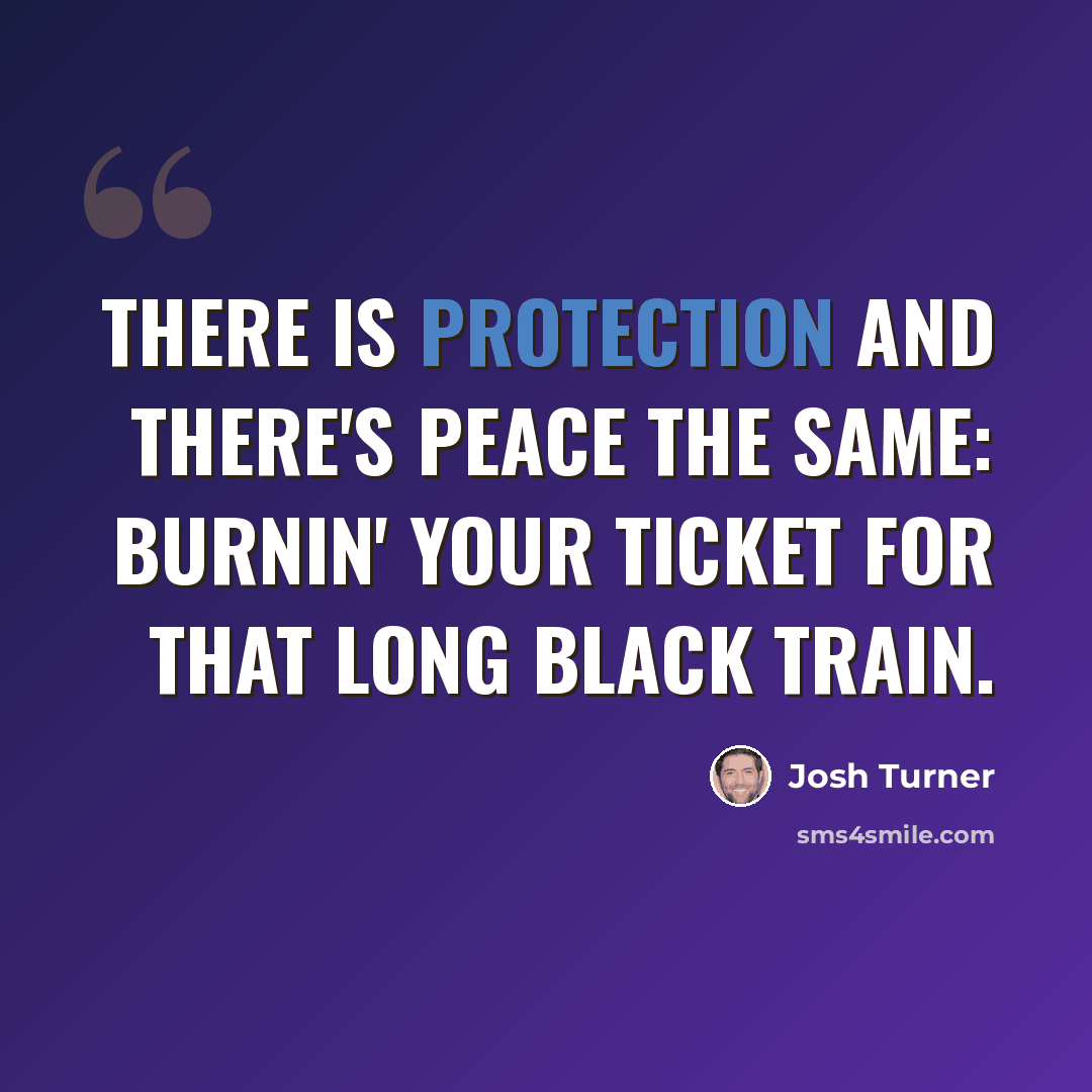 “There is protection and there's peace the same: Burnin' your ticket for that long black train.” quote by Josh Turner