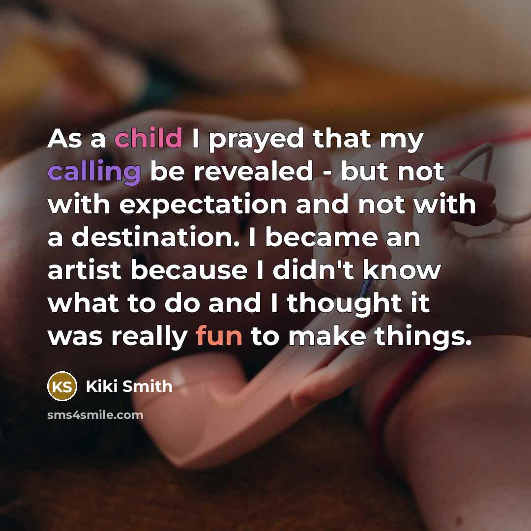“As a child I prayed that my calling be revealed - but not with expectation and not with a destination. I became an artist because I didn't know what to do and I thought it was really fun to make things.” quote by Kiki Smith