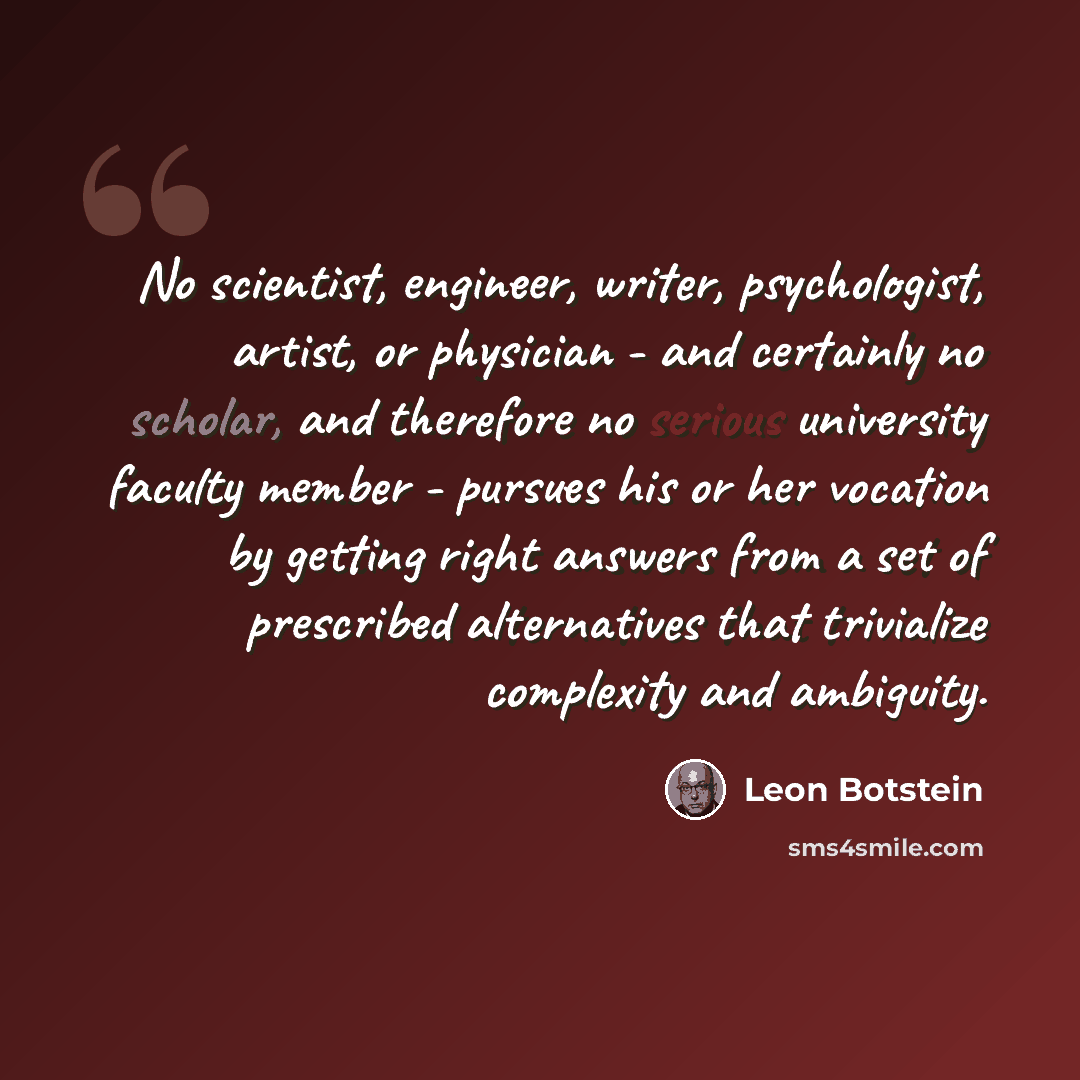 “No scientist, engineer, writer, psychologist, artist, or physician - and certainly no scholar, and therefore no serious university faculty member - pursues his or her vocation by getting right answers from a set of prescribed alternatives that trivialize complexity and ambiguity.” quote by Leon Botstein