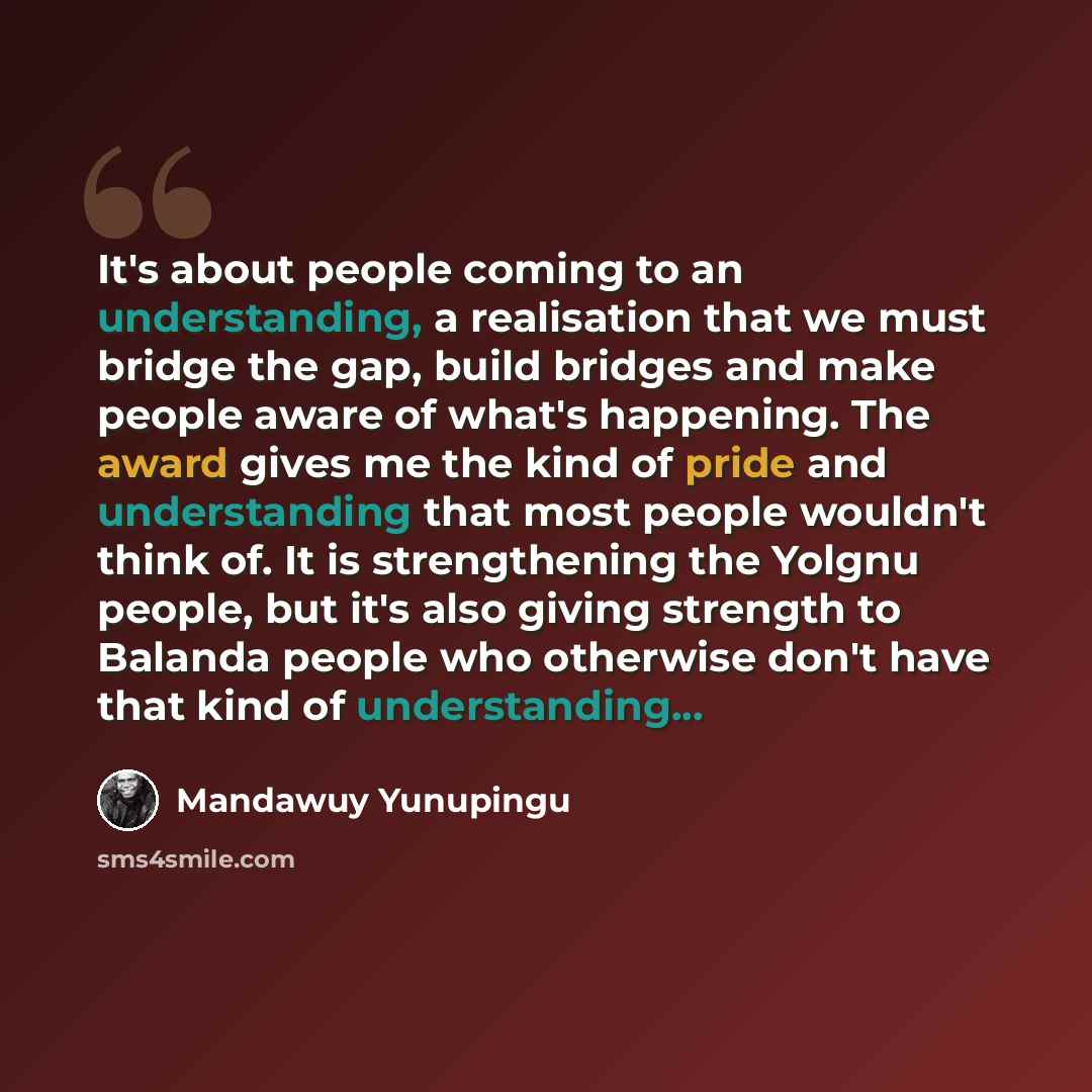 “It's about people coming to an understanding, a realisation that we must bridge the gap, build bridges and make people aware of what's happening. The award gives me the kind of pride and understanding that most people wouldn't think of. It is strengthening the Yolgnu people, but it's also giving…” quote by Mandawuy Yunupingu