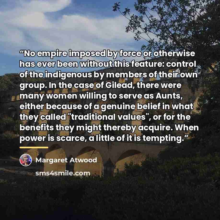“No empire imposed by force or otherwise has ever been without this feature: control of the indigenous by members of their own group. In the case of Gilead, there were many women willing to serve as Aunts, either because of a genuine belief in what they called "traditional values", or for the…” quote by Margaret Atwood