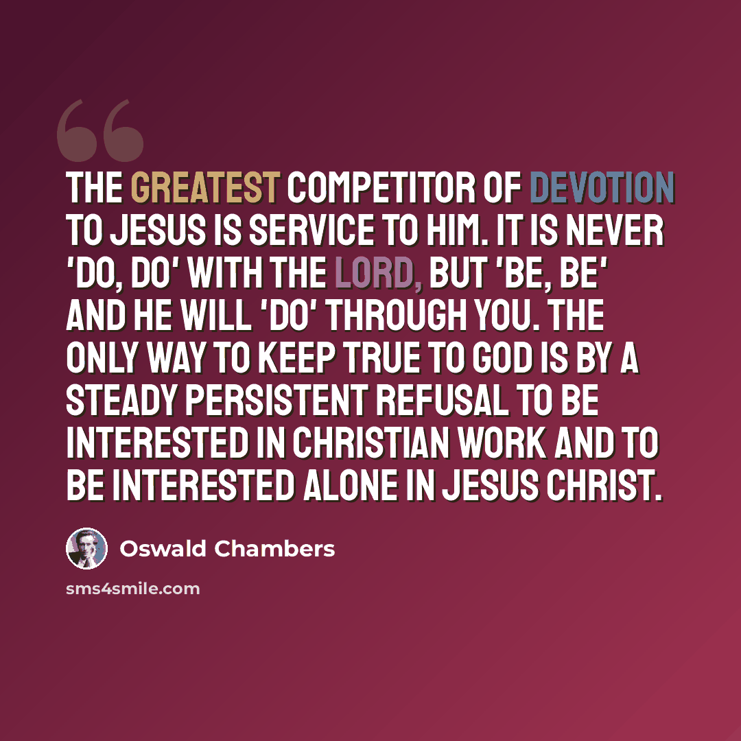 “The greatest competitor of devotion to Jesus is service to Him. It is never 'Do, do' with the Lord, but 'Be, be' and He will 'do' through you. The only way to keep true to God is by a steady persistent refusal to be interested in Christian work and to be interested alone in Jesus Christ.” quote by Oswald Chambers