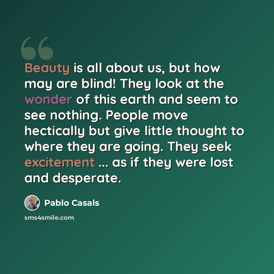 “Beauty is all about us, but how may are blind! They look at the wonder of this earth and seem to see nothing. People move hectically but give little thought to where they are going. They seek excitement ... as if they were lost and desperate.” quote by Pablo Casals
