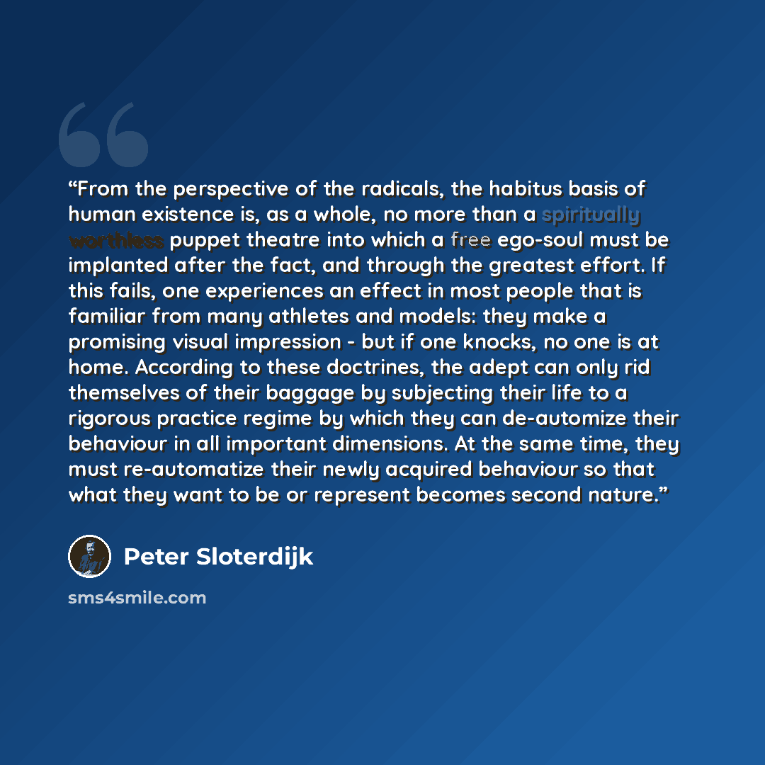 “From the perspective of the radicals, the habitus basis of human existence is, as a whole, no more than a spiritually worthless puppet theatre into which a free ego-soul must be implanted after the fact, and through the greatest effort. If this fails, one experiences an effect in most people that…” quote by Peter Sloterdijk