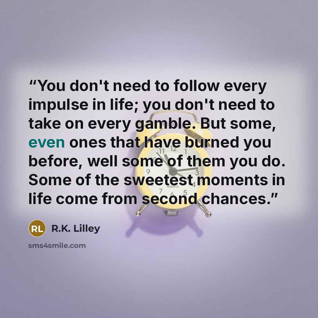 “You don't need to follow every impulse in life; you don't need to take on every gamble. But some, even ones that have burned you before, well some of them you do. Some of the sweetest moments in life come from second chances.” quote by R.K. Lilley