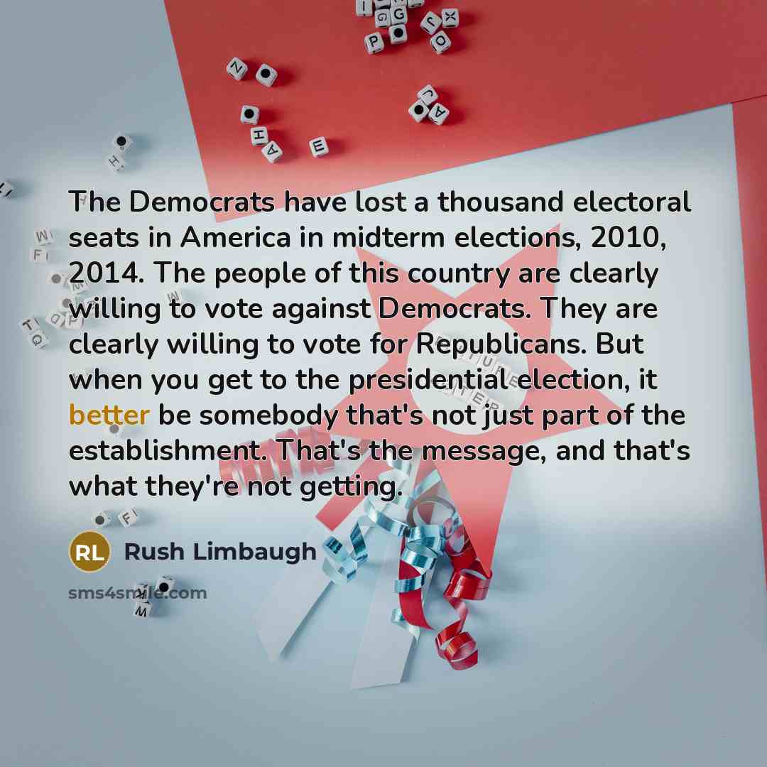 “The Democrats have lost a thousand electoral seats in America in midterm elections, 2010, 2014. The people of this country are clearly willing to vote against Democrats. They are clearly willing to vote for Republicans. But when you get to the presidential election, it better be somebody that's…” quote by Rush Limbaugh