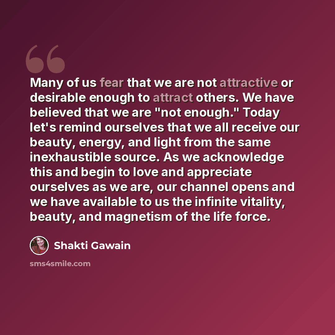 “Many of us fear that we are not attractive or desirable enough to attract others. We have believed that we are "not enough." Today let's remind ourselves that we all receive our beauty, energy, and light from the same inexhaustible source. As we acknowledge this and begin to love and appreciate…” quote by Shakti Gawain