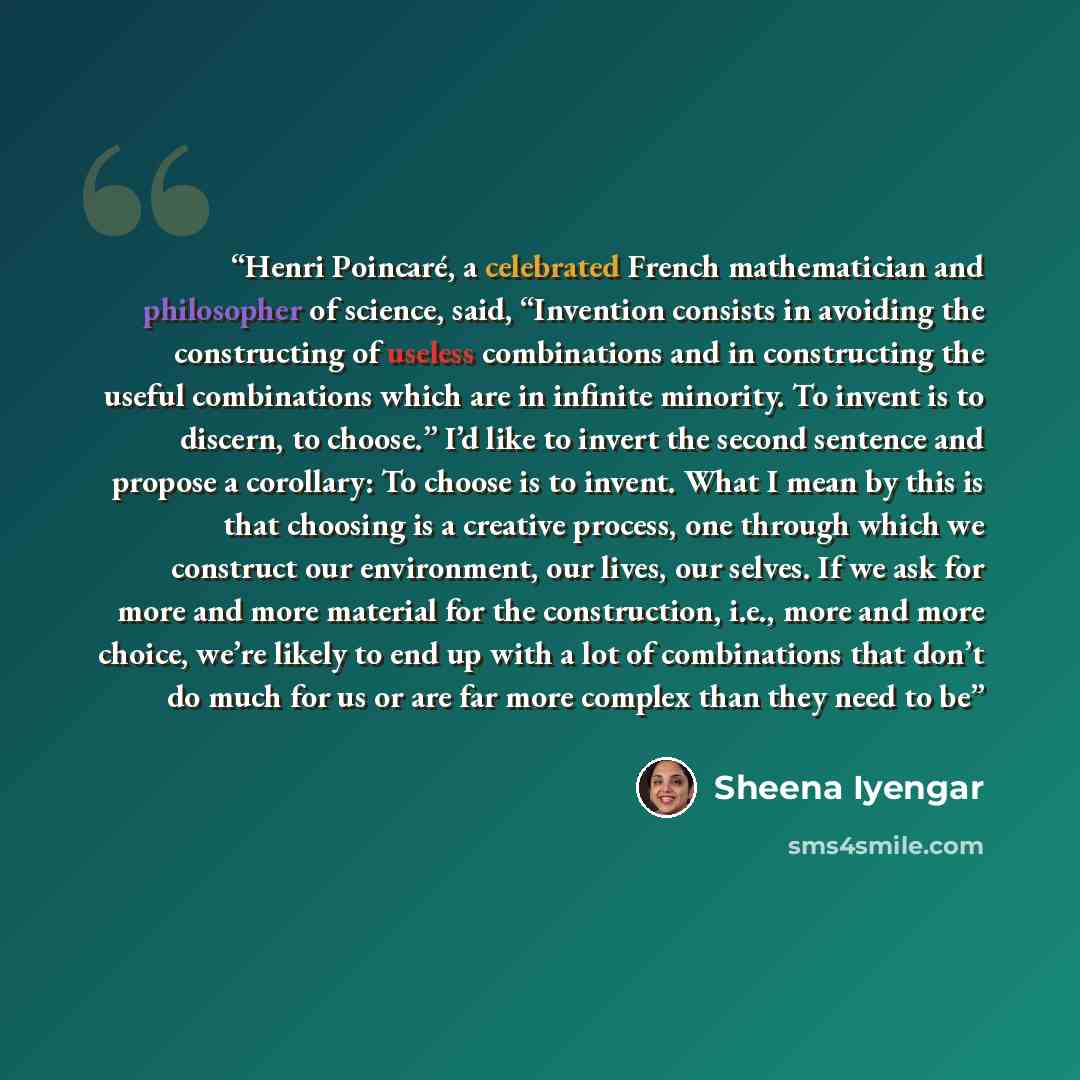 “Henri Poincaré, a celebrated French mathematician and philosopher of science, said, “Invention consists in avoiding the constructing of useless combinations and in constructing the useful combinations which are in infinite minority. To invent is to discern, to choose.” I’d like to invert the…” quote by Sheena Iyengar