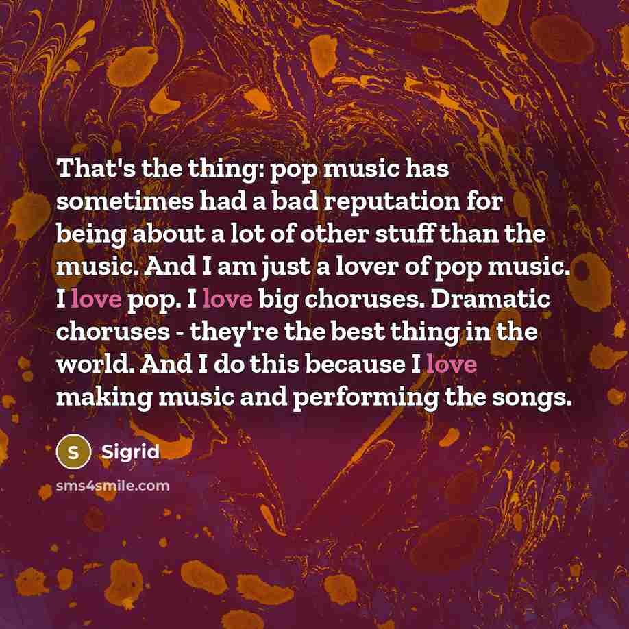 “That's the thing: pop music has sometimes had a bad reputation for being about a lot of other stuff than the music. And I am just a lover of pop music. I love pop. I love big choruses. Dramatic choruses - they're the best thing in the world. And I do this because I love making music and performing…” quote by Sigrid