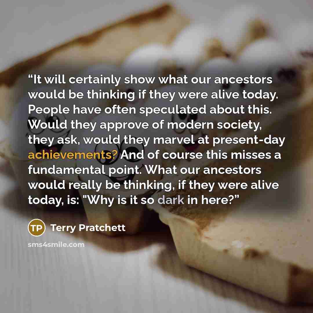 “It will certainly show what our ancestors would be thinking if they were alive today. People have often speculated about this. Would they approve of modern society, they ask, would they marvel at present-day achievements? And of course this misses a fundamental point. What our ancestors would…” quote by Terry Pratchett