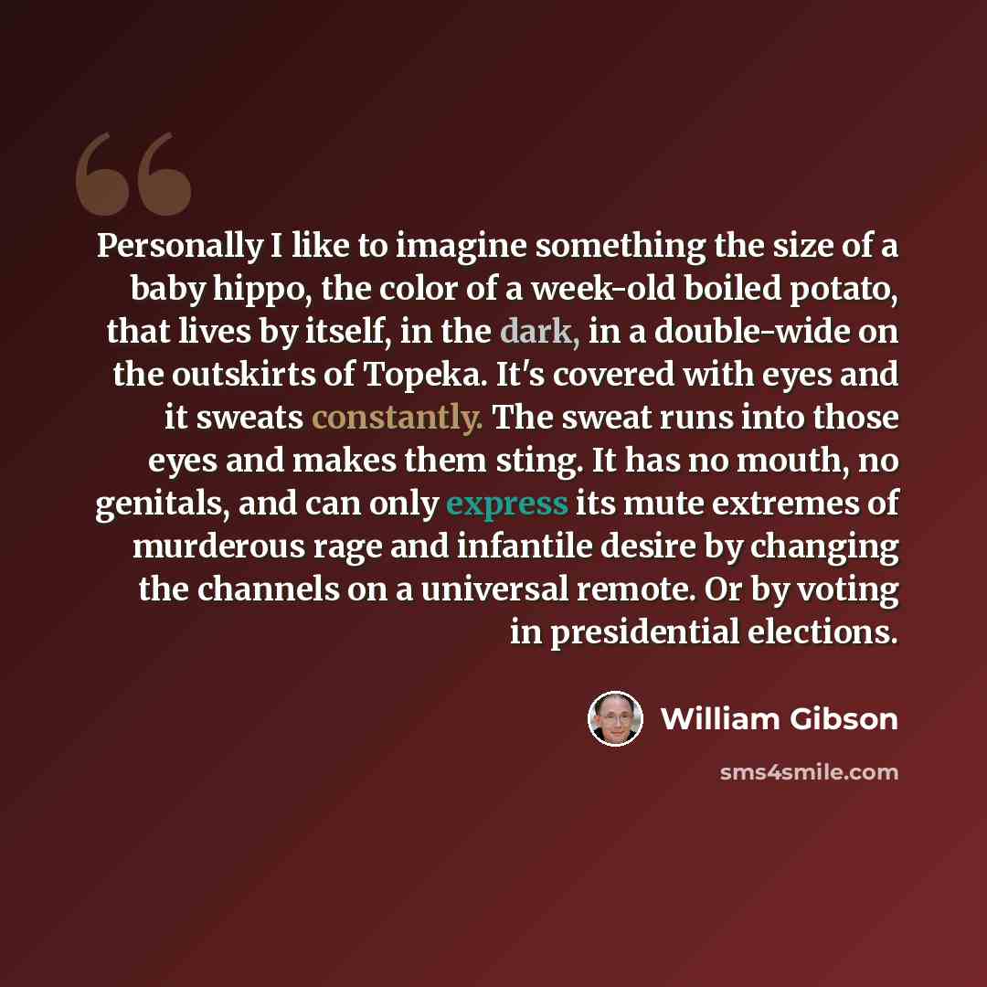 “Personally I like to imagine something the size of a baby hippo, the color of a week-old boiled potato, that lives by itself, in the dark, in a double-wide on the outskirts of Topeka. It's covered with eyes and it sweats constantly. The sweat runs into those eyes and makes them sting. It has no…” quote by William Gibson
