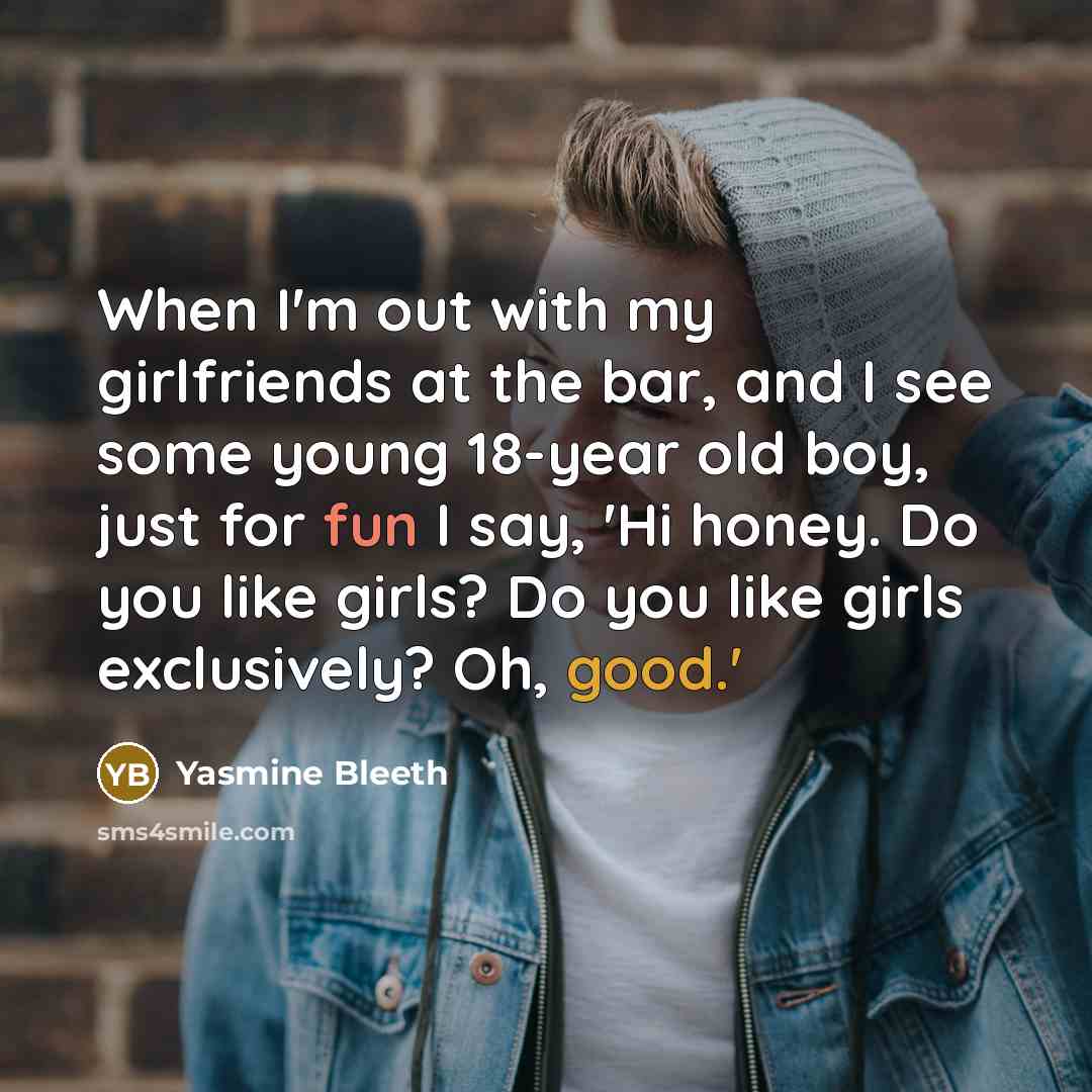 “When I'm out with my girlfriends at the bar, and I see some young 18-year old boy, just for fun I say, 'Hi honey. Do you like girls? Do you like girls exclusively? Oh, good.'” quote by Yasmine Bleeth