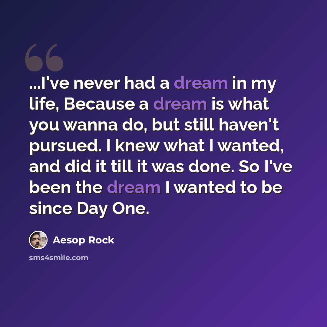 “...I've never had a dream in my life, Because a dream is what you wanna do, but still haven't pursued. I knew what I wanted, and did it till it was done. So I've been the dream I wanted to be since Day One.” quote by Aesop Rock