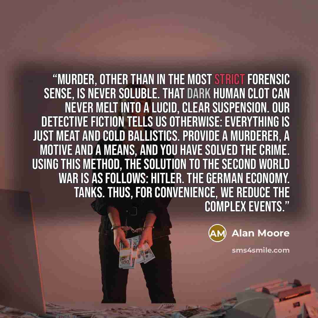 “Murder, other than in the most strict forensic sense, is never soluble. That dark human clot can never melt into a lucid, clear suspension. Our detective fiction tells us otherwise: everything is just meat and cold ballistics. Provide a murderer, a motive and a means, and you have solved the…” quote by Alan Moore