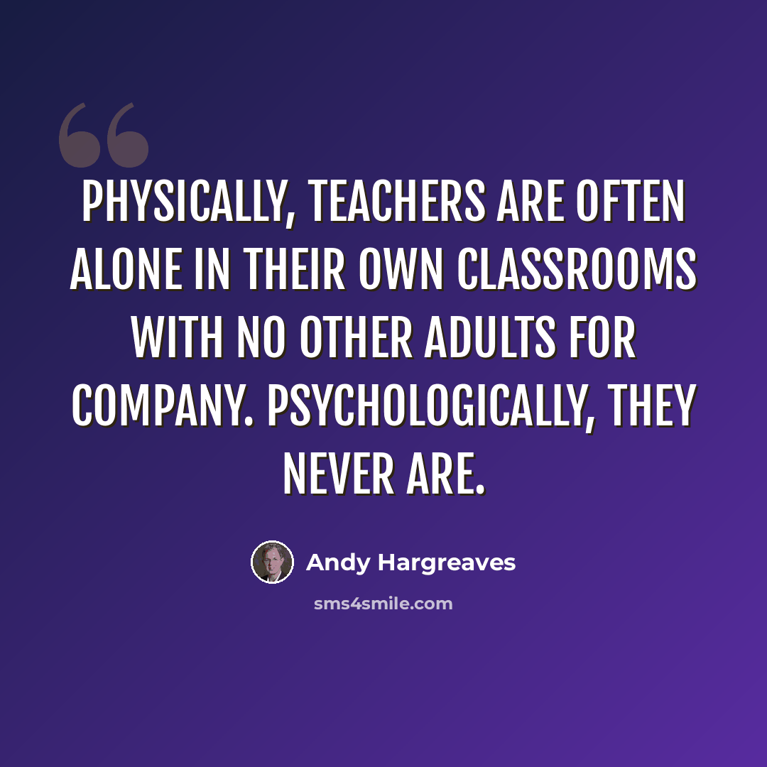 “Physically, teachers are often alone in their own classrooms with no other adults for company. Psychologically, they never are.” quote by Andy Hargreaves