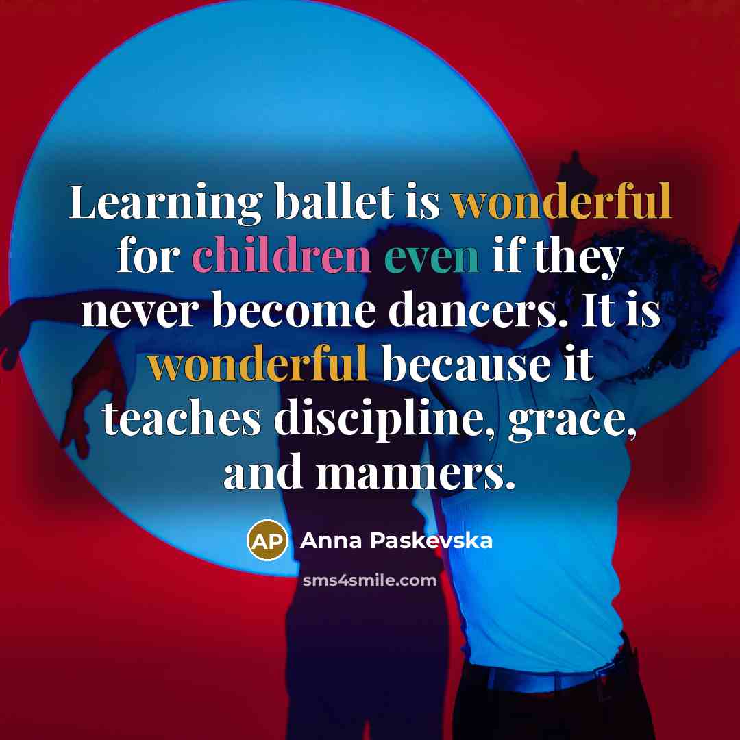 “Learning ballet is wonderful for children even if they never become dancers. It is wonderful because it teaches discipline, grace, and manners.” quote by Anna Paskevska