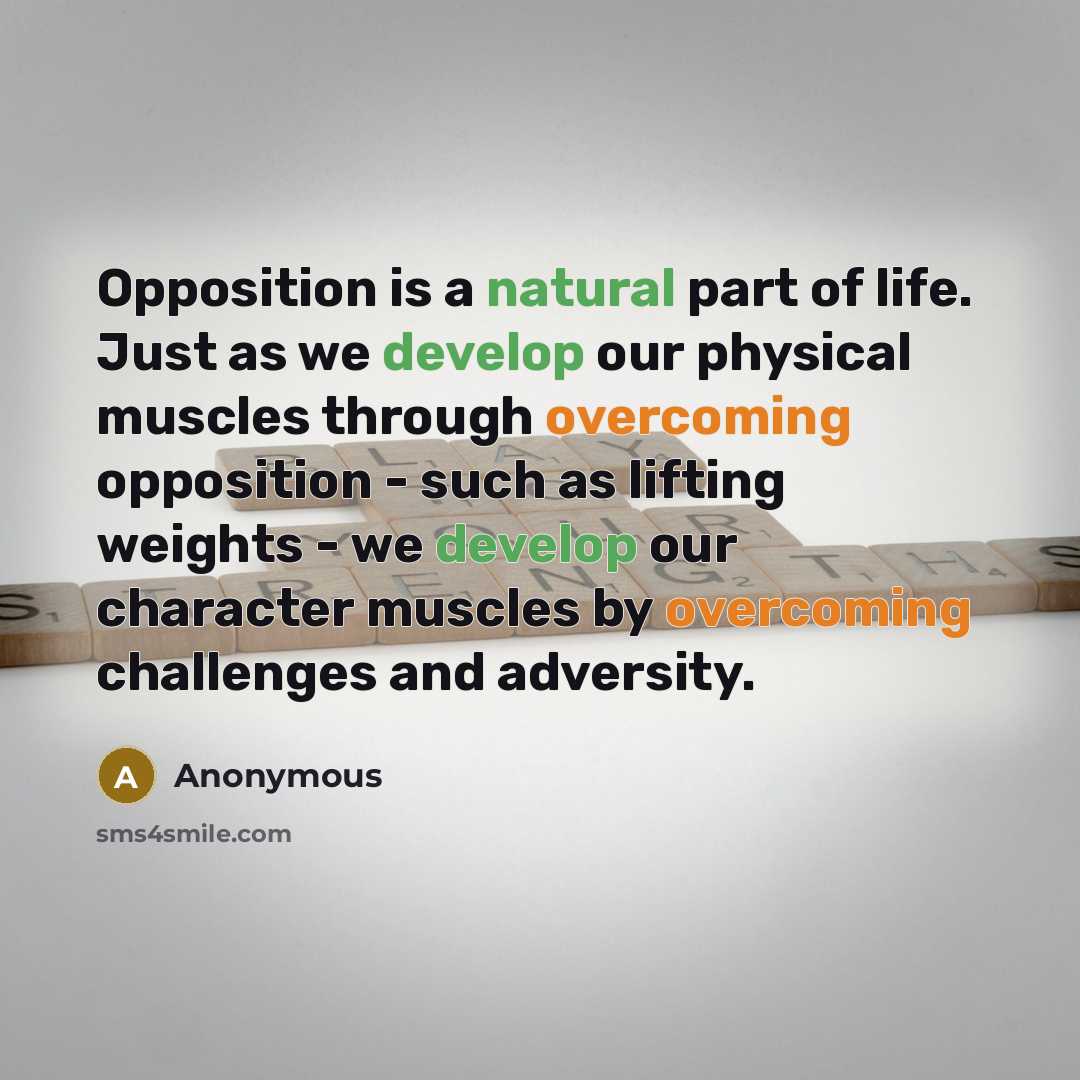 “Opposition is a natural part of life. Just as we develop our physical muscles through overcoming opposition - such as lifting weights - we develop our character muscles by overcoming challenges and adversity.” quote by Anonymous