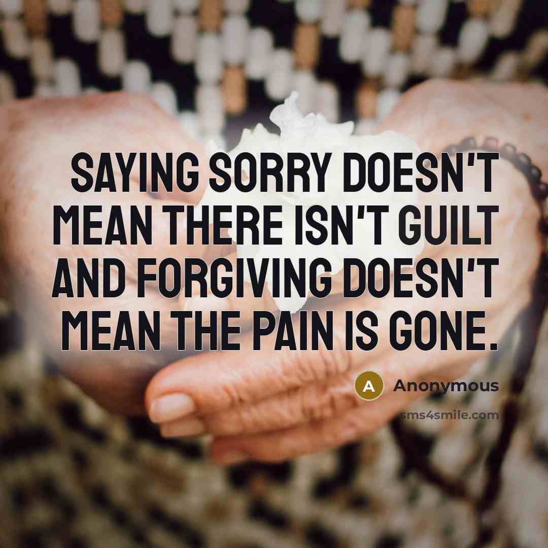 “Saying Sorry doesn't mean there isn't guilt and forgiving doesn't mean the pain is gone.” quote by Anonymous