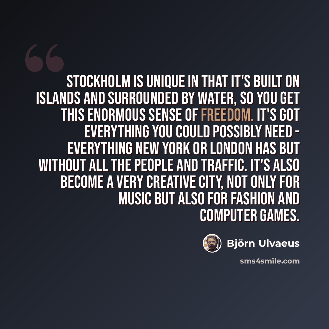 “Stockholm is unique in that it's built on islands and surrounded by water, so you get this enormous sense of freedom. It's got everything you could possibly need - everything New York or London has but without all the people and traffic. It's also become a very creative city, not only for music…” quote by Bjorn Ulvaeus