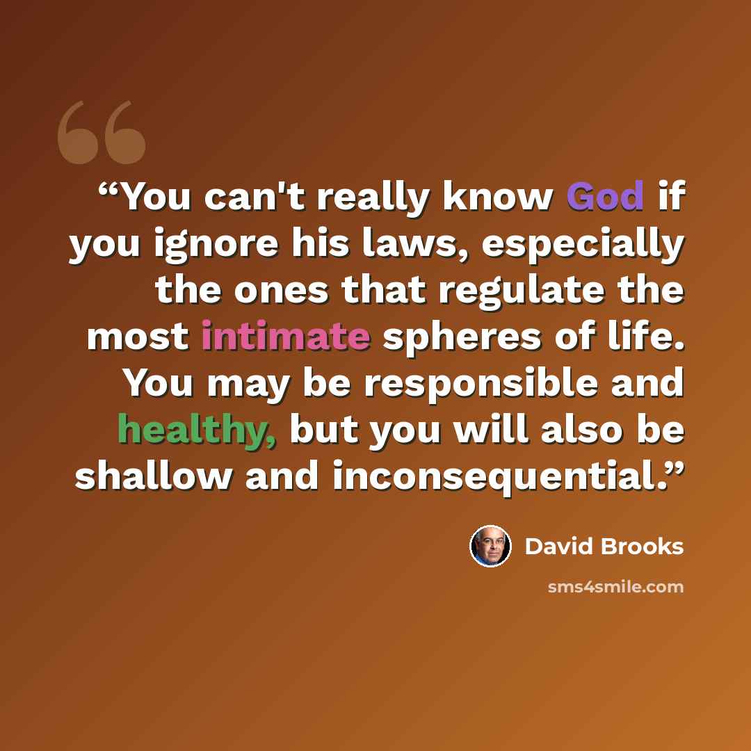 “You can't really know God if you ignore his laws, especially the ones that regulate the most intimate spheres of life. You may be responsible and healthy, but you will also be shallow and inconsequential.” quote by David Brooks
