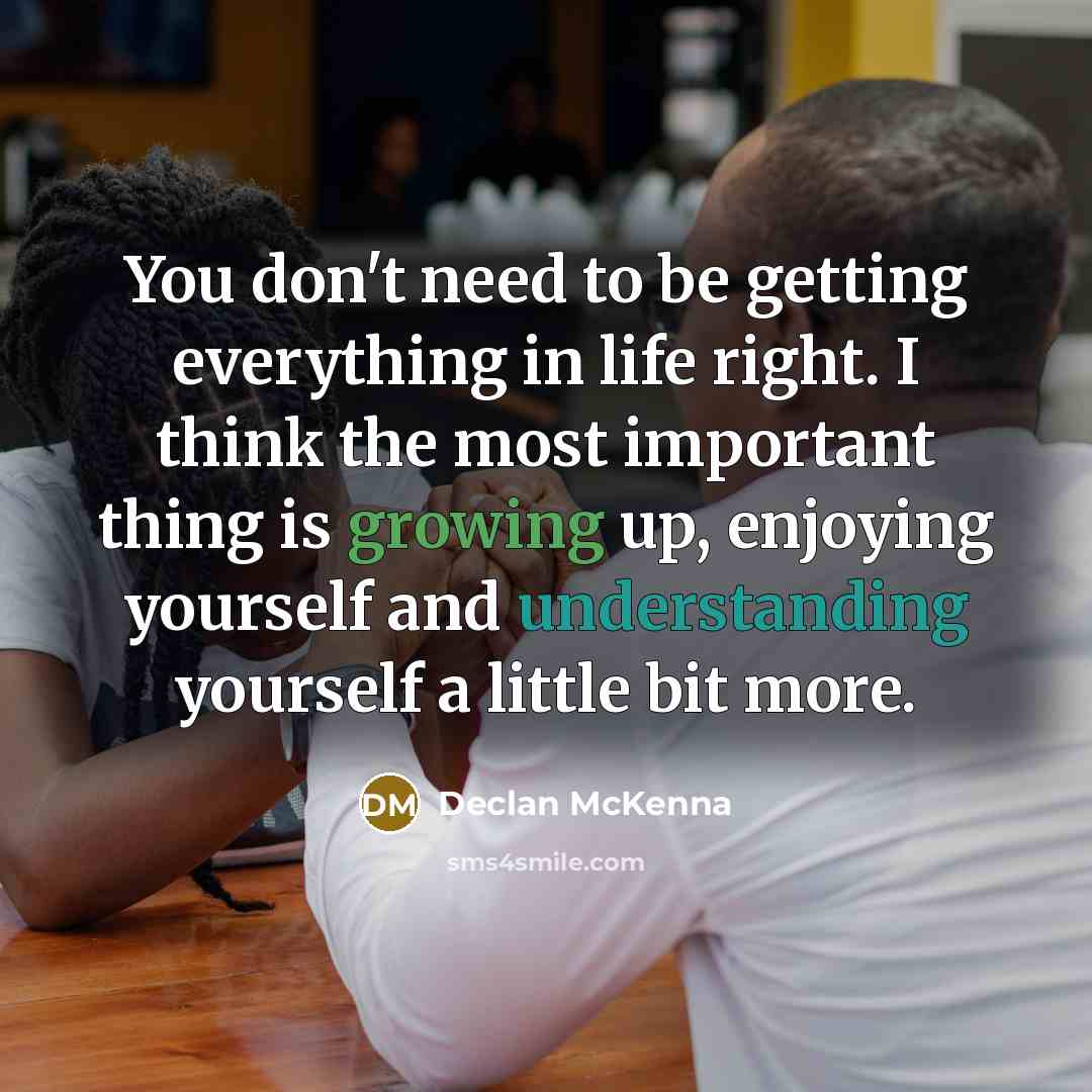 “You don't need to be getting everything in life right. I think the most important thing is growing up, enjoying yourself and understanding yourself a little bit more.” quote by Declan McKenna