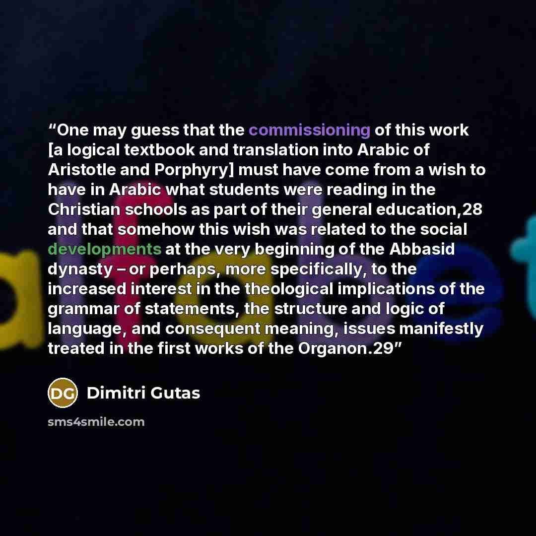 “One may guess that the commissioning of this work [a logical textbook and translation into Arabic of Aristotle and Porphyry] must have come from a wish to have in Arabic what students were reading in the Christian schools as part of their general education,28 and that somehow this wish was related…” quote by Dimitri Gutas
