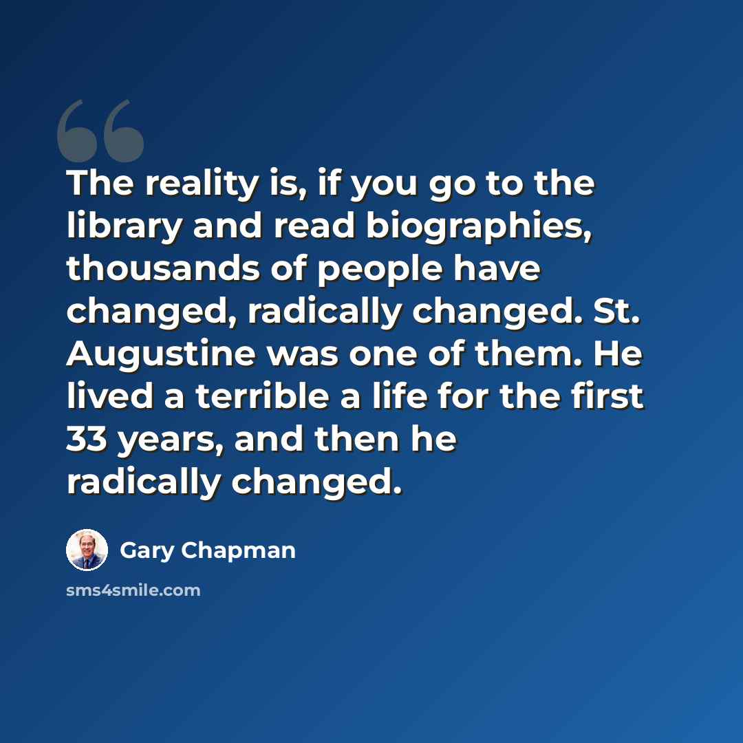 “The reality is, if you go to the library and read biographies, thousands of people have changed, radically changed. St. Augustine was one of them. He lived a terrible a life for the first 33 years, and then he radically changed.” quote by Gary Chapman