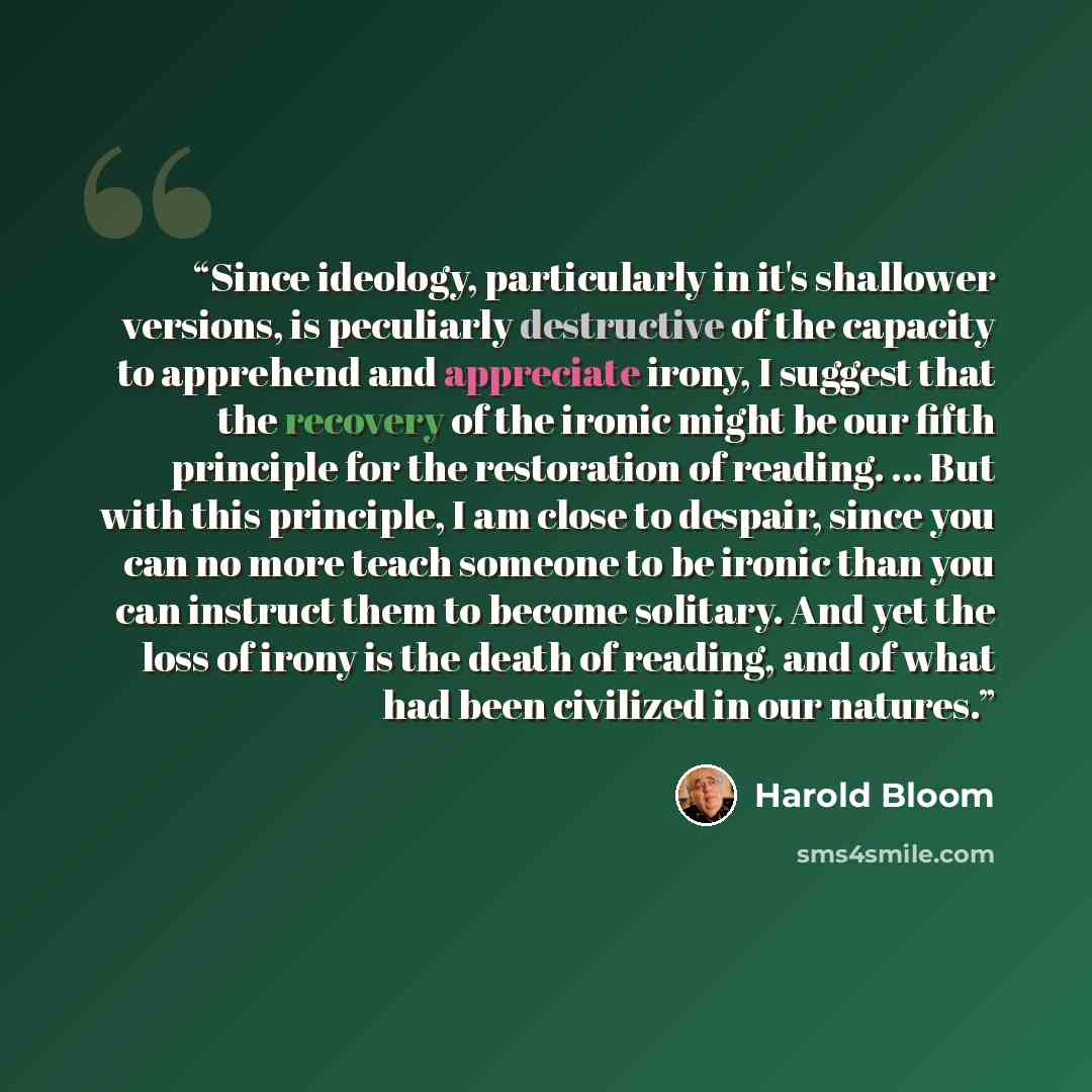 “Since ideology, particularly in it's shallower versions, is peculiarly destructive of the capacity to apprehend and appreciate irony, I suggest that the recovery of the ironic might be our fifth principle for the restoration of reading. ... But with this principle, I am close to despair, since you…” quote by Harold Bloom