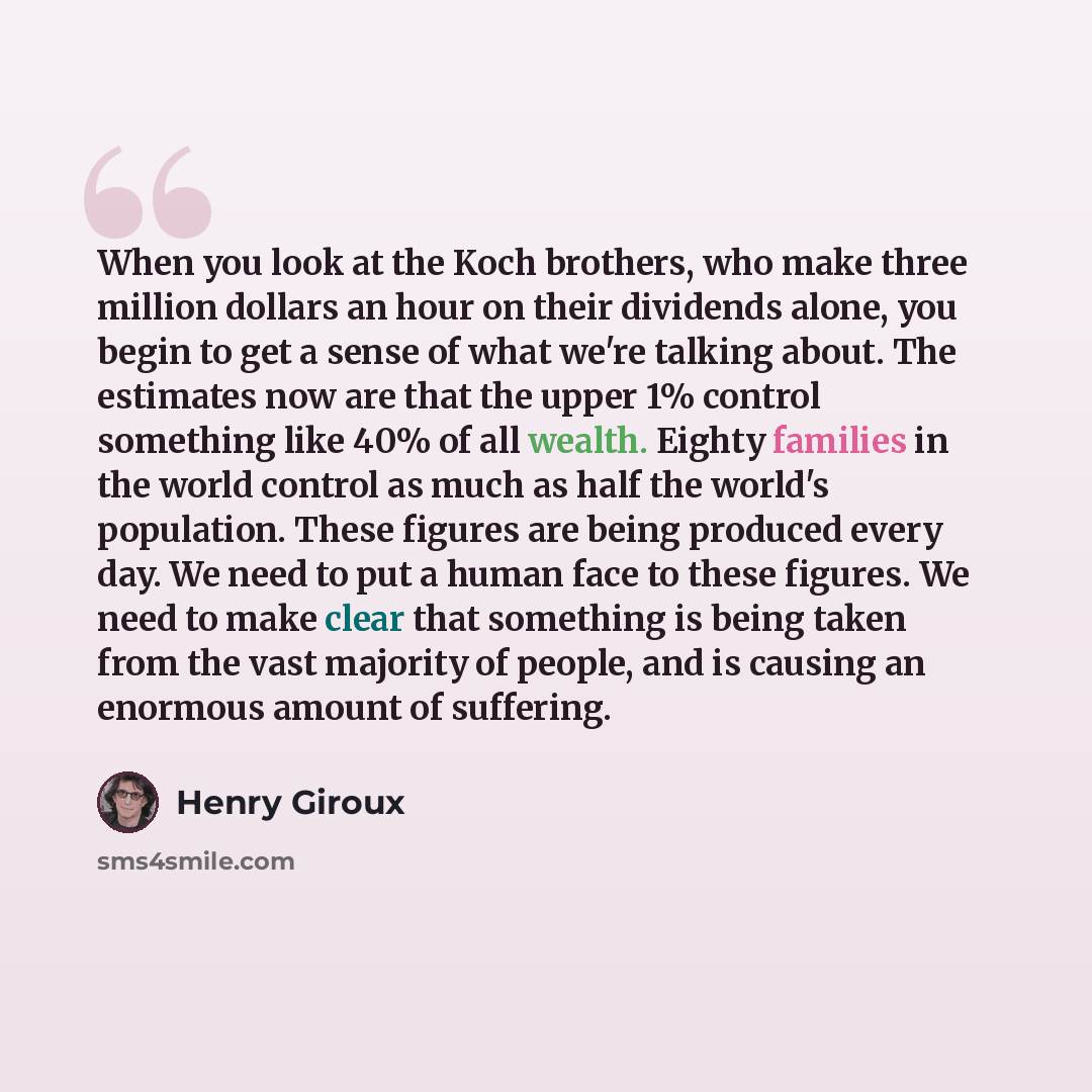“When you look at the Koch brothers, who make three million dollars an hour on their dividends alone, you begin to get a sense of what we're talking about. The estimates now are that the upper 1% control something like 40% of all wealth. Eighty families in the world control as much as half the…” quote by Henry Giroux
