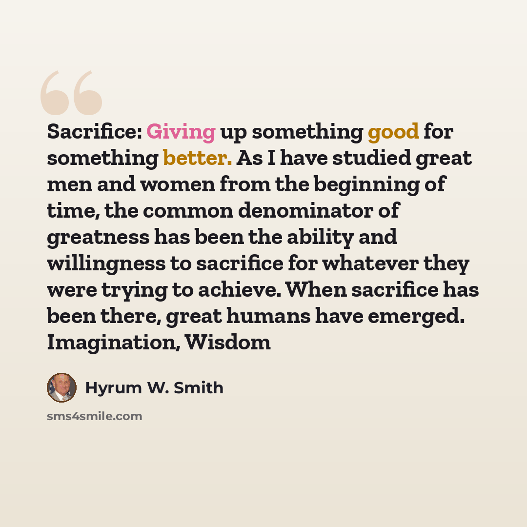 “Sacrifice: Giving up something good for something better. As I have studied great men and women from the beginning of time, the common denominator of greatness has been the ability and willingness to sacrifice for whatever they were trying to achieve. When sacrifice has been there, great humans…” quote by Hyrum W. Smith
