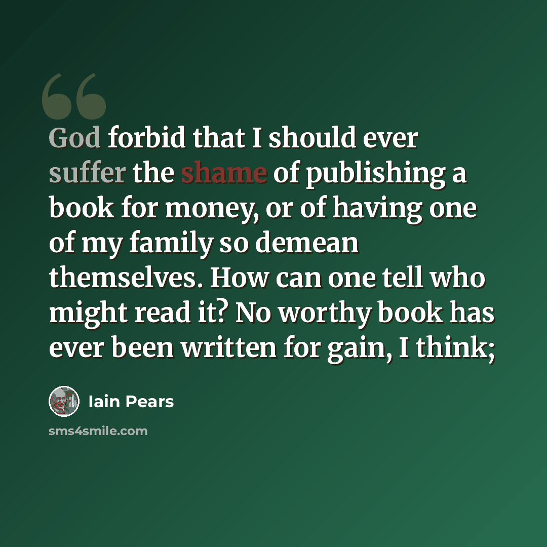 “God forbid that I should ever suffer the shame of publishing a book for money, or of having one of my family so demean themselves. How can one tell who might read it? No worthy book has ever been written for gain, I think;” quote by Iain Pears
