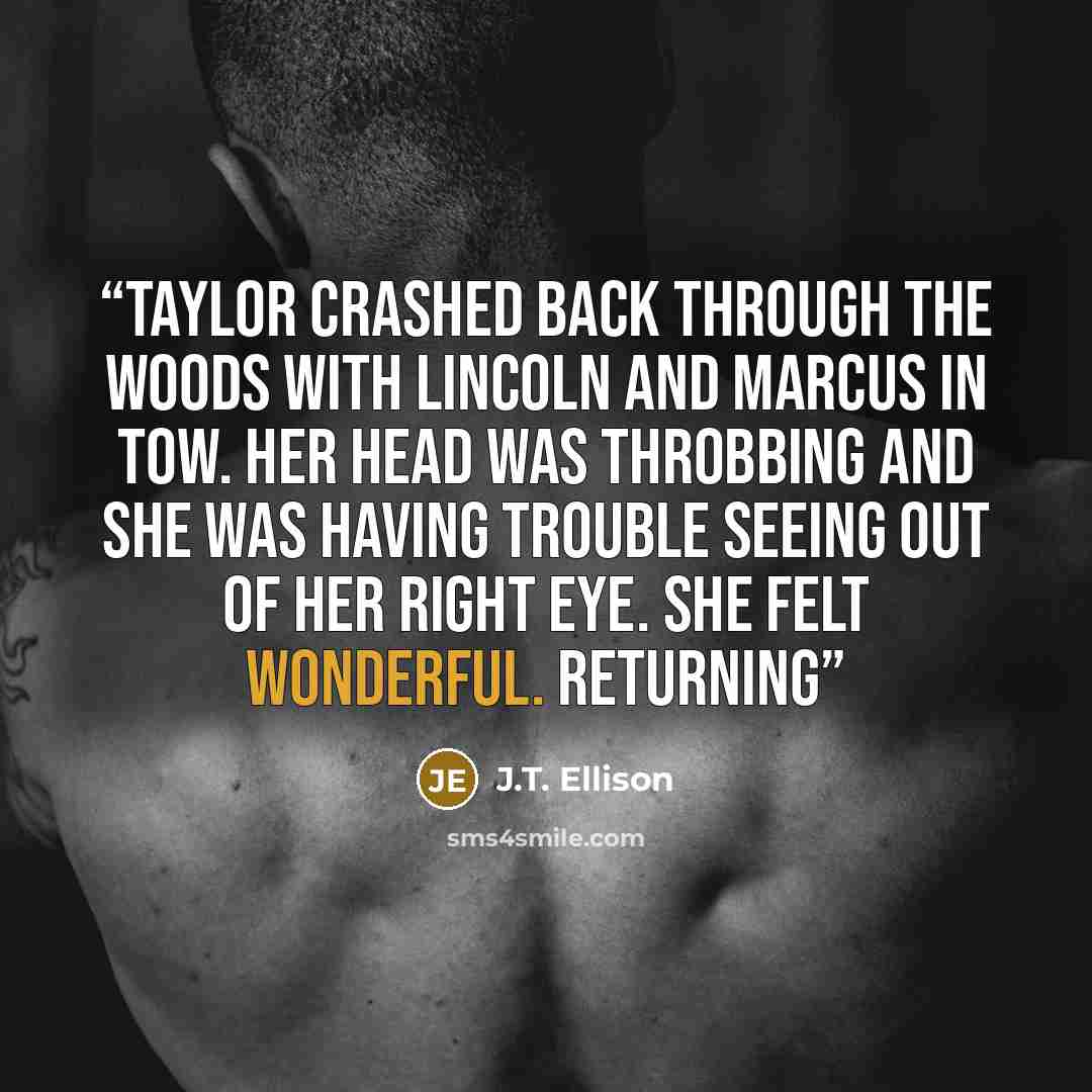 “Taylor crashed back through the woods with Lincoln and Marcus in tow. Her head was throbbing and she was having trouble seeing out of her right eye. She felt wonderful. Returning” quote by J.T. Ellison