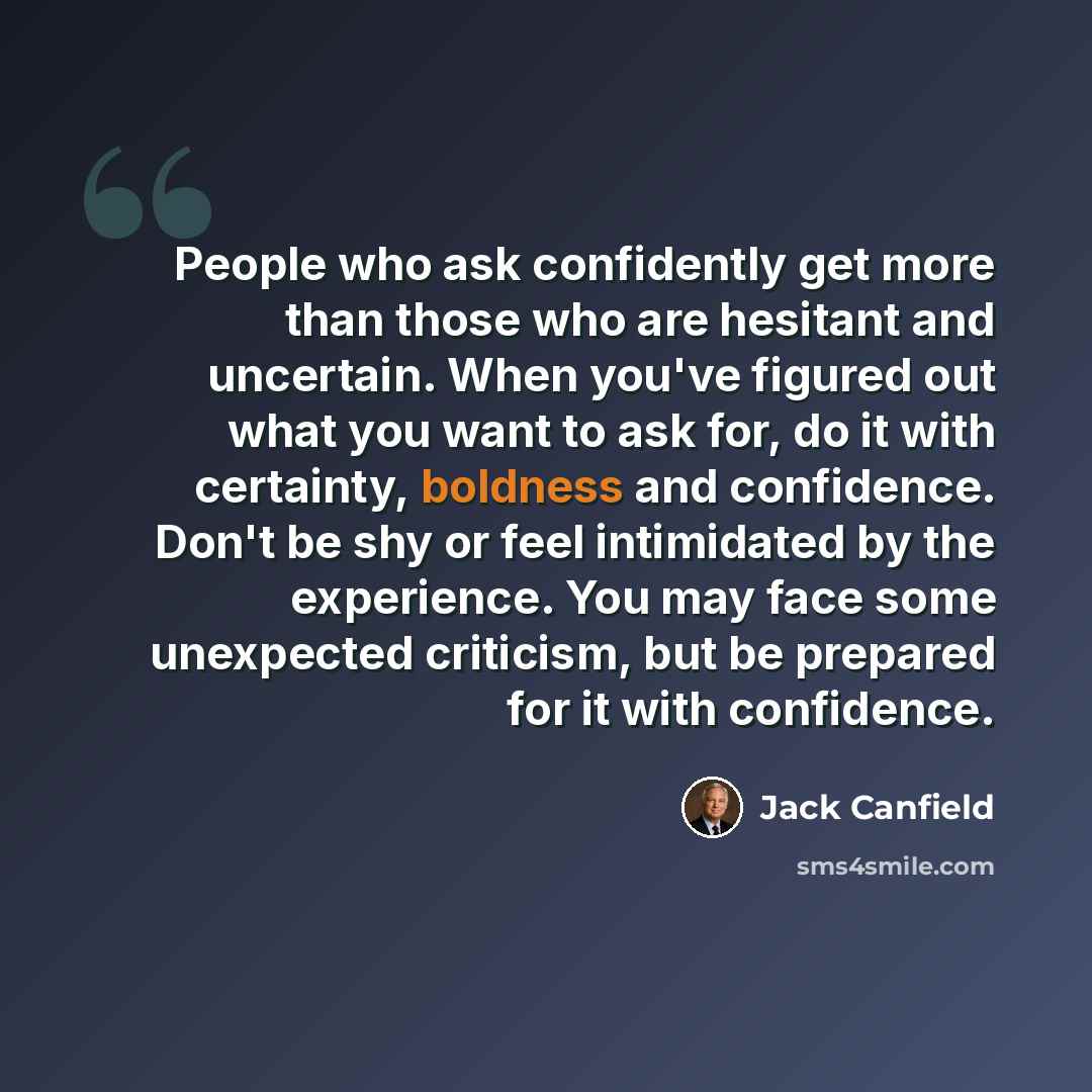 “People who ask confidently get more than those who are hesitant and uncertain. When you've figured out what you want to ask for, do it with certainty, boldness and confidence. Don't be shy or feel intimidated by the experience. You may face some unexpected criticism, but be prepared for it with…” quote by Jack Canfield