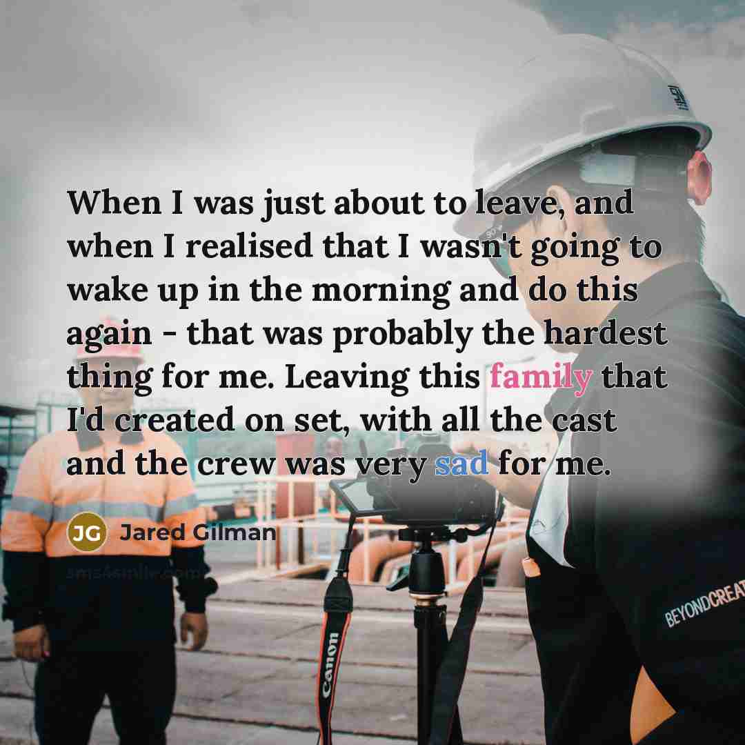 “When I was just about to leave, and when I realised that I wasn't going to wake up in the morning and do this again - that was probably the hardest thing for me. Leaving this family that I'd created on set, with all the cast and the crew was very sad for me.” quote by Jared Gilman