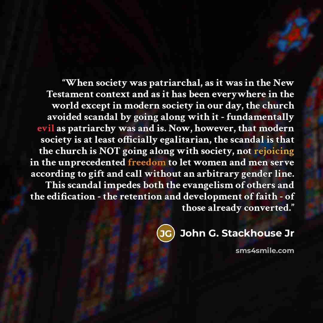 “When society was patriarchal, as it was in the New Testament context and as it has been everywhere in the world except in modern society in our day, the church avoided scandal by going along with it - fundamentally evil as patriarchy was and is. Now, however, that modern society is at least…” quote by John G. Stackhouse Jr