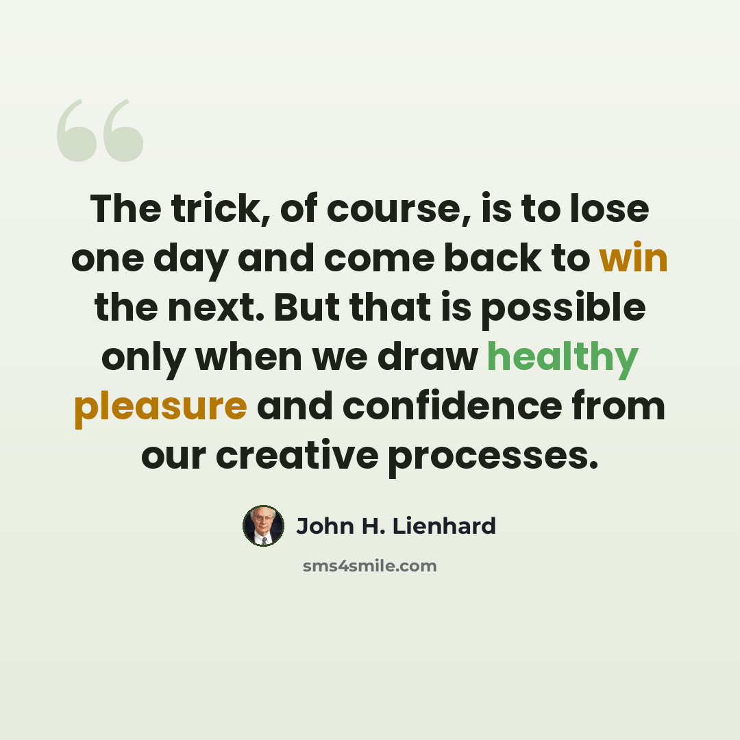 “The trick, of course, is to lose one day and come back to win the next. But that is possible only when we draw healthy pleasure and confidence from our creative processes.” quote by John H. Lienhard