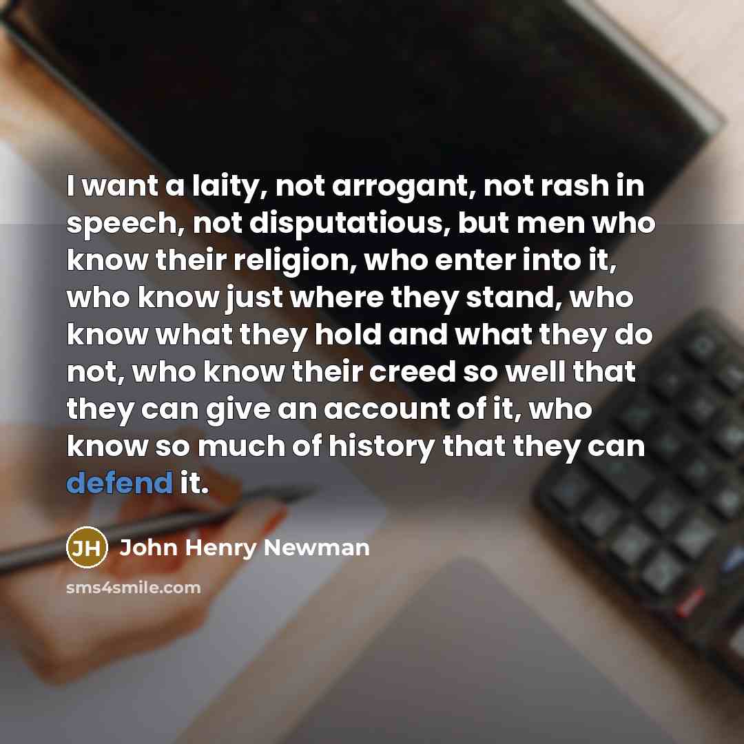 “I want a laity, not arrogant, not rash in speech, not disputatious, but men who know their religion, who enter into it, who know just where they stand, who know what they hold and what they do not, who know their creed so well that they can give an account of it, who know so much of history that…” quote by John Henry Newman